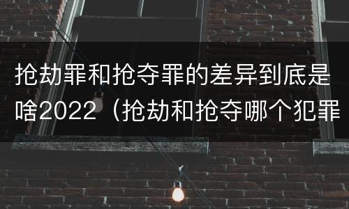 抢劫罪和抢夺罪的差异到底是啥2022（抢劫和抢夺哪个犯罪性质严重）