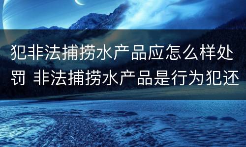 犯非法捕捞水产品应怎么样处罚 非法捕捞水产品是行为犯还是结果犯