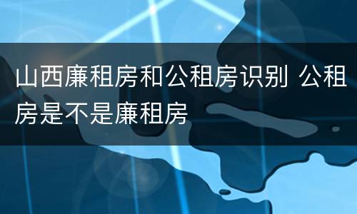 山西廉租房和公租房识别 公租房是不是廉租房