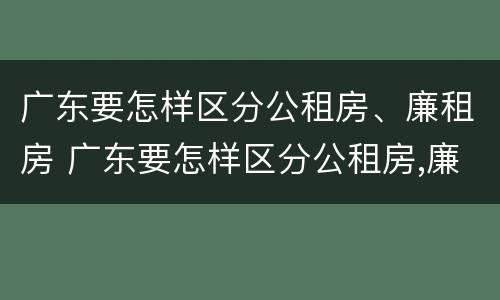 广东要怎样区分公租房、廉租房 广东要怎样区分公租房,廉租房呢