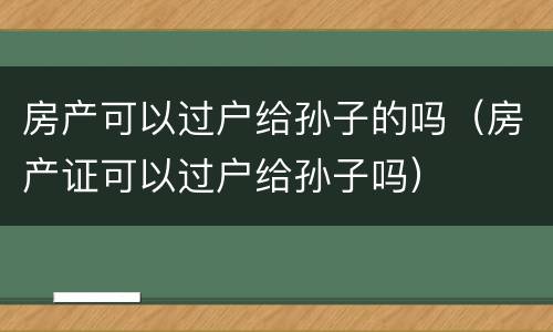 房产可以过户给孙子的吗（房产证可以过户给孙子吗）