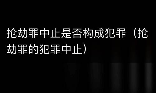 抢劫罪中止是否构成犯罪（抢劫罪的犯罪中止）
