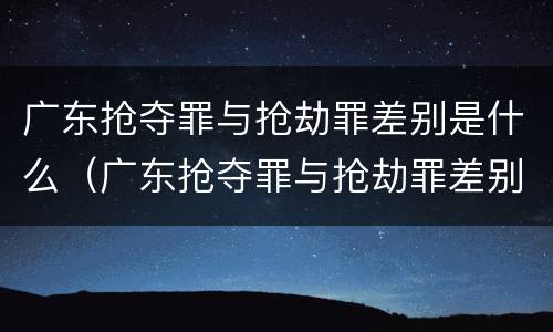 广东抢夺罪与抢劫罪差别是什么（广东抢夺罪与抢劫罪差别是什么呢）