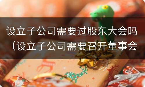 设立子公司需要过股东大会吗（设立子公司需要召开董事会还是股东会）