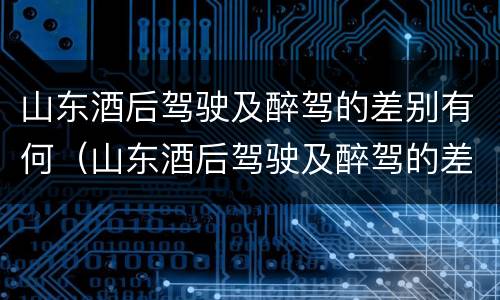 山东酒后驾驶及醉驾的差别有何（山东酒后驾驶及醉驾的差别有何标准）