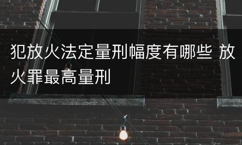 犯放火法定量刑幅度有哪些 放火罪最高量刑