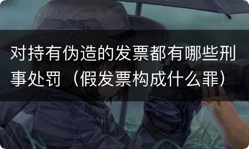 对持有伪造的发票都有哪些刑事处罚（假发票构成什么罪）