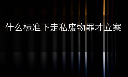 什么标准下走私废物罪才立案