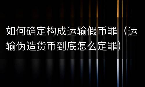 如何确定构成运输假币罪（运输伪造货币到底怎么定罪）