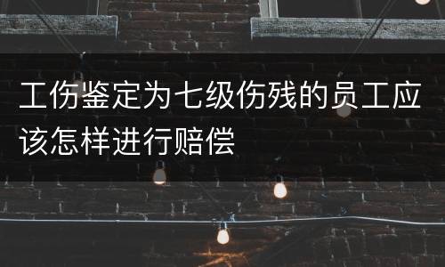 工伤鉴定为七级伤残的员工应该怎样进行赔偿