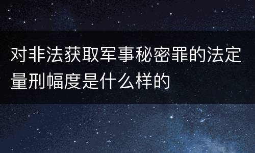 对非法获取军事秘密罪的法定量刑幅度是什么样的