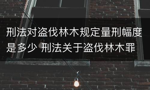 刑法对盗伐林木规定量刑幅度是多少 刑法关于盗伐林木罪
