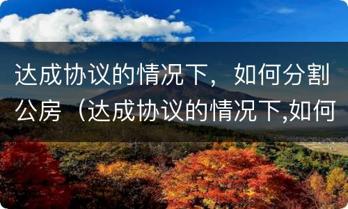 达成协议的情况下，如何分割公房（达成协议的情况下,如何分割公房财产）