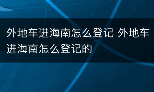 外地车进海南怎么登记 外地车进海南怎么登记的