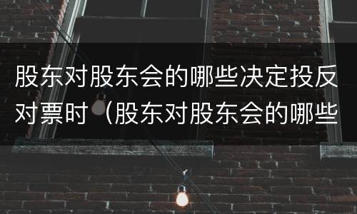 股东对股东会的哪些决定投反对票时（股东对股东会的哪些决议投反对票时）