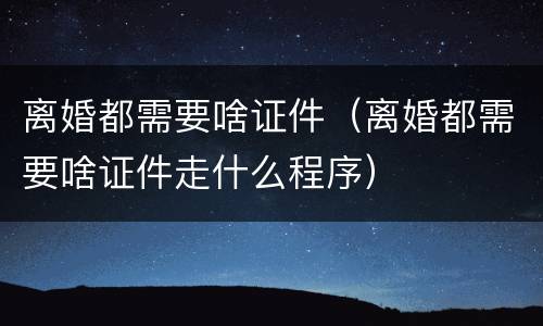 离婚都需要啥证件（离婚都需要啥证件走什么程序）