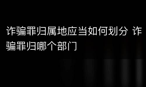 诈骗罪归属地应当如何划分 诈骗罪归哪个部门