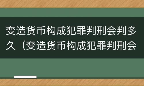 变造货币构成犯罪判刑会判多久（变造货币构成犯罪判刑会判多久呢）