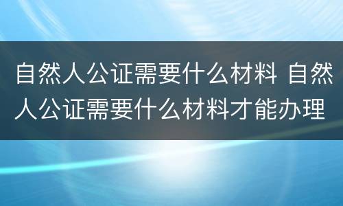 自然人公证需要什么材料 自然人公证需要什么材料才能办理