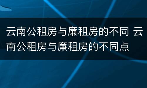云南公租房与廉租房的不同 云南公租房与廉租房的不同点