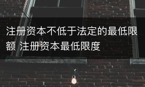 注册资本不低于法定的最低限额 注册资本最低限度