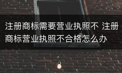 注册商标需要营业执照不 注册商标营业执照不合格怎么办