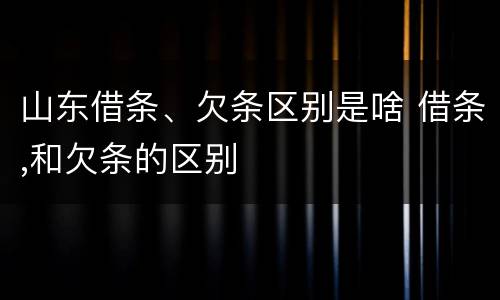 山东借条、欠条区别是啥 借条,和欠条的区别