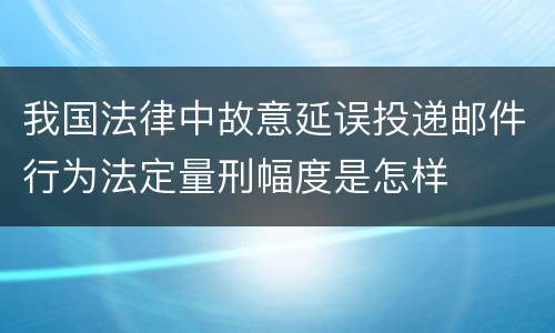 我国法律中故意延误投递邮件行为法定量刑幅度是怎样
