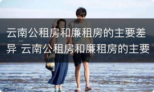 云南公租房和廉租房的主要差异 云南公租房和廉租房的主要差异是什么