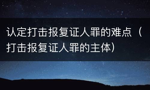 认定打击报复证人罪的难点（打击报复证人罪的主体）