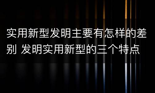 实用新型发明主要有怎样的差别 发明实用新型的三个特点