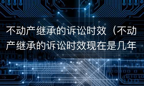 不动产继承的诉讼时效（不动产继承的诉讼时效现在是几年）