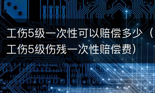 工伤5级一次性可以赔偿多少（工伤5级伤残一次性赔偿费）