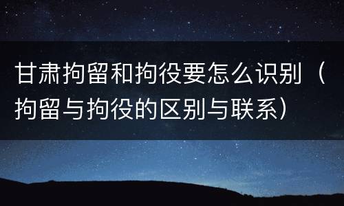 甘肃拘留和拘役要怎么识别（拘留与拘役的区别与联系）
