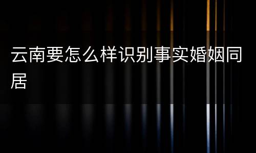 云南要怎么样识别事实婚姻同居