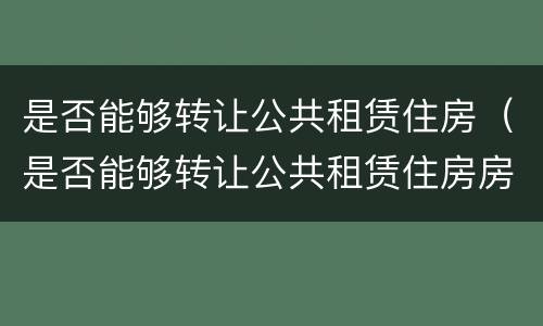 是否能够转让公共租赁住房（是否能够转让公共租赁住房房产税）
