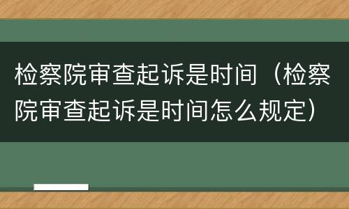 检察院审查起诉是时间（检察院审查起诉是时间怎么规定）