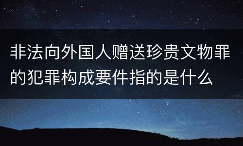 非法向外国人赠送珍贵文物罪的犯罪构成要件指的是什么