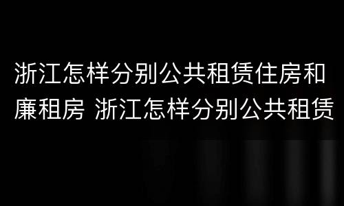 浙江怎样分别公共租赁住房和廉租房 浙江怎样分别公共租赁住房和廉租房呢