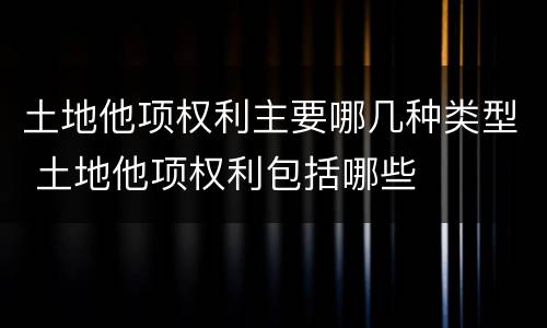 土地他项权利主要哪几种类型 土地他项权利包括哪些