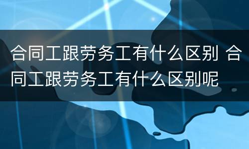 合同工跟劳务工有什么区别 合同工跟劳务工有什么区别呢