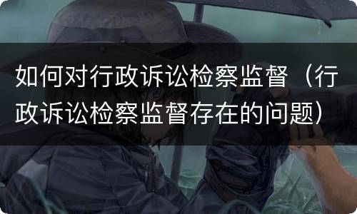 如何对行政诉讼检察监督（行政诉讼检察监督存在的问题）