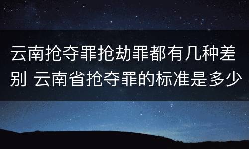 云南抢夺罪抢劫罪都有几种差别 云南省抢夺罪的标准是多少?