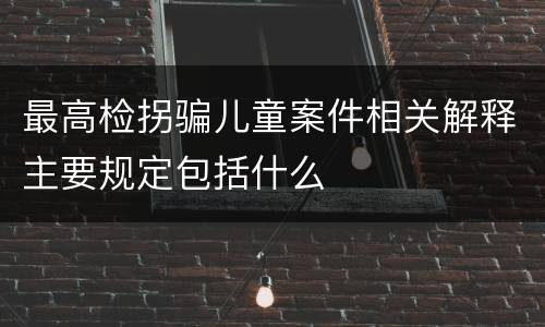 最高检拐骗儿童案件相关解释主要规定包括什么
