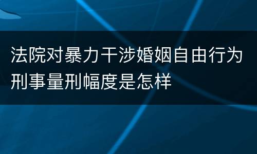 法院对暴力干涉婚姻自由行为刑事量刑幅度是怎样