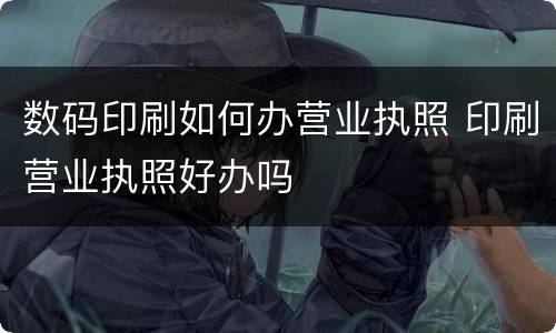数码印刷如何办营业执照 印刷营业执照好办吗