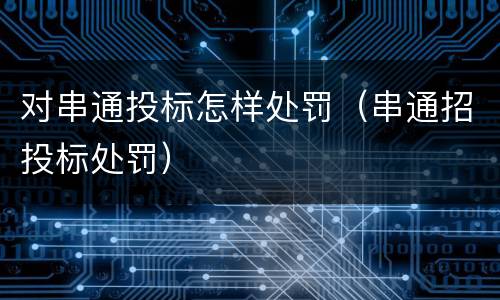 对串通投标怎样处罚（串通招投标处罚）
