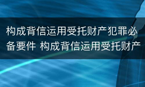 构成背信运用受托财产犯罪必备要件 构成背信运用受托财产犯罪必备要件的是