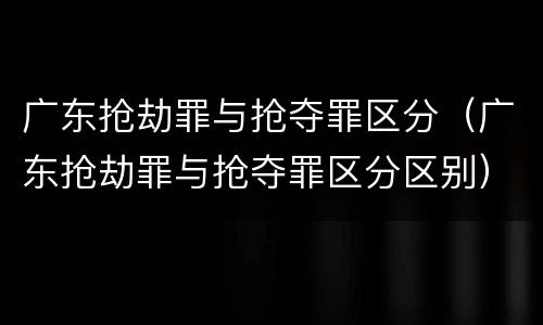 广东抢劫罪与抢夺罪区分（广东抢劫罪与抢夺罪区分区别）