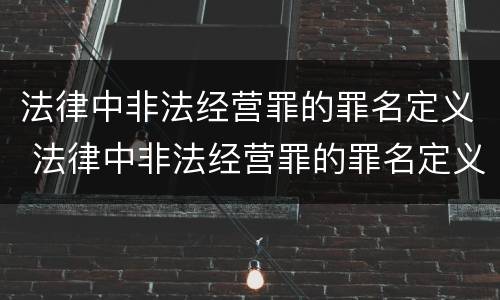 法律中非法经营罪的罪名定义 法律中非法经营罪的罪名定义是什么